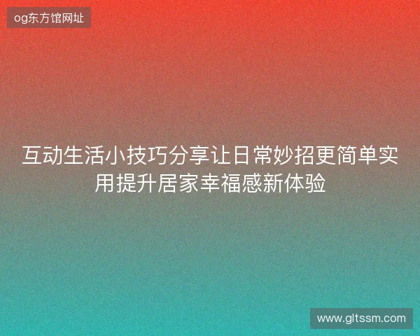 互动生活小技巧分享让日常妙招更简单实用提升居家幸福感新体验