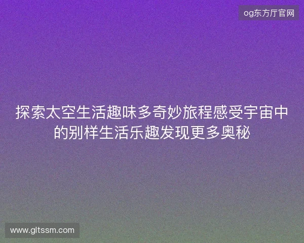 探索太空生活趣味多奇妙旅程感受宇宙中的别样生活乐趣发现更多奥秘
